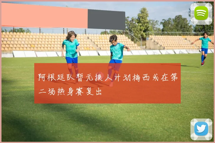阿根廷队暂无换人计划梅西或在第二场热身赛复出